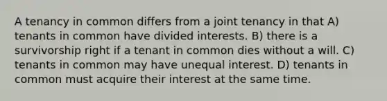 A tenancy in common differs from a joint tenancy in that A) tenants in common have divided interests. B) there is a survivorship right if a tenant in common dies without a will. C) tenants in common may have unequal interest. D) tenants in common must acquire their interest at the same time.