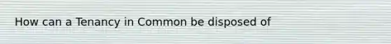 How can a Tenancy in Common be disposed of