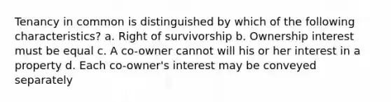 Tenancy in common is distinguished by which of the following characteristics? a. Right of survivorship b. Ownership interest must be equal c. A co-owner cannot will his or her interest in a property d. Each co-owner's interest may be conveyed separately