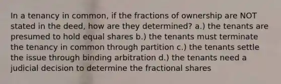 In a tenancy in common, if the fractions of ownership are NOT stated in the deed, how are they determined? a.) the tenants are presumed to hold equal shares b.) the tenants must terminate the tenancy in common through partition c.) the tenants settle the issue through binding arbitration d.) the tenants need a judicial decision to determine the fractional shares