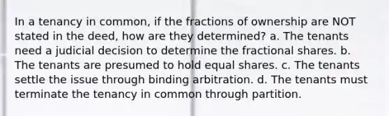 In a tenancy in common, if the fractions of ownership are NOT stated in the deed, how are they determined? a. The tenants need a judicial decision to determine the fractional shares. b. The tenants are presumed to hold equal shares. c. The tenants settle the issue through binding arbitration. d. The tenants must terminate the tenancy in common through partition.