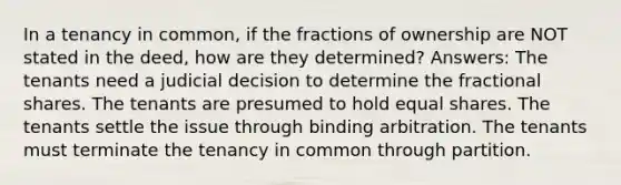 In a tenancy in common, if the fractions of ownership are NOT stated in the deed, how are they determined? Answers: The tenants need a judicial decision to determine the fractional shares. The tenants are presumed to hold equal shares. The tenants settle the issue through binding arbitration. The tenants must terminate the tenancy in common through partition.