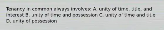 Tenancy in common always involves: A. unity of time, title, and interest B. unity of time and possession C. unity of time and title D. unity of possession