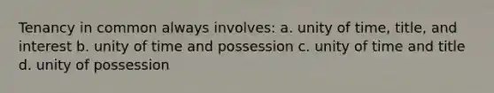 Tenancy in common always involves: a. unity of time, title, and interest b. unity of time and possession c. unity of time and title d. unity of possession