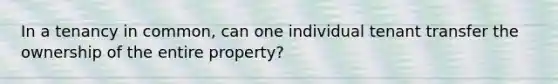 In a tenancy in common, can one individual tenant transfer the ownership of the entire property?