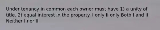 Under tenancy in common each owner must have 1) a unity of title. 2) equal interest in the property. I only II only Both I and II Neither I nor II