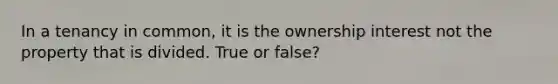 In a tenancy in common, it is the ownership interest not the property that is divided. True or false?