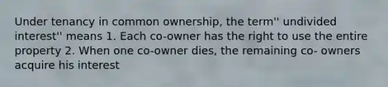 Under tenancy in common ownership, the term'' undivided interest'' means 1. Each co-owner has the right to use the entire property 2. When one co-owner dies, the remaining co- owners acquire his interest