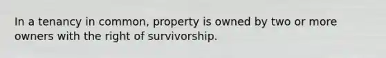 In a tenancy in common, property is owned by two or more owners with the right of survivorship.