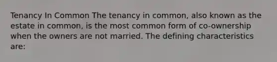 Tenancy In Common The tenancy in common, also known as the estate in common, is the most common form of co-ownership when the owners are not married. The defining characteristics are: