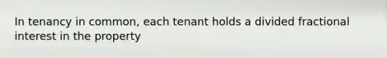 In tenancy in common, each tenant holds a divided fractional interest in the property