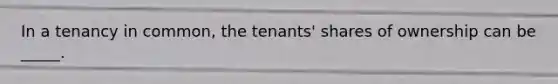 In a tenancy in common, the tenants' shares of ownership can be _____.