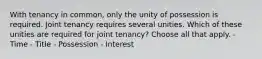 With tenancy in common, only the unity of possession is required. Joint tenancy requires several unities. Which of these unities are required for joint tenancy? Choose all that apply. - Time - Title - Possession - Interest