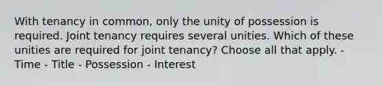 With tenancy in common, only the unity of possession is required. Joint tenancy requires several unities. Which of these unities are required for joint tenancy? Choose all that apply. - Time - Title - Possession - Interest