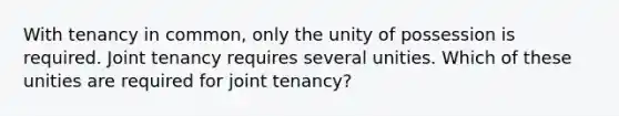 With tenancy in common, only the unity of possession is required. Joint tenancy requires several unities. Which of these unities are required for joint tenancy?