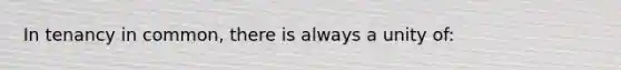 In tenancy in common, there is always a unity of: