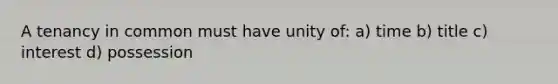 A tenancy in common must have unity of: a) time b) title c) interest d) possession