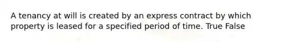 A tenancy at will is created by an express contract by which property is leased for a specified period of time. True False