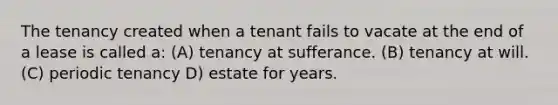 The tenancy created when a tenant fails to vacate at the end of a lease is called a: (A) tenancy at sufferance. (B) tenancy at will. (C) periodic tenancy D) estate for years.