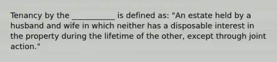 Tenancy by the ___________ is defined as: "An estate held by a husband and wife in which neither has a disposable interest in the property during the lifetime of the other, except through joint action."