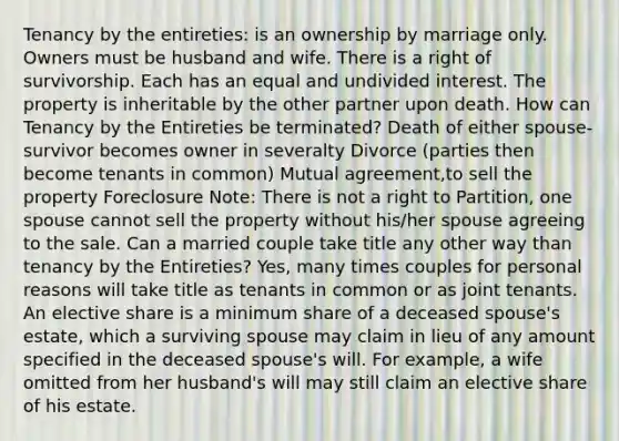 Tenancy by the entireties: is an ownership by marriage only. Owners must be husband and wife. There is a right of survivorship. Each has an equal and undivided interest. The property is inheritable by the other partner upon death. How can Tenancy by the Entireties be terminated? Death of either spouse-survivor becomes owner in severalty Divorce (parties then become tenants in common) Mutual agreement,to sell the property Foreclosure Note: There is not a right to Partition, one spouse cannot sell the property without his/her spouse agreeing to the sale. Can a married couple take title any other way than tenancy by the Entireties? Yes, many times couples for personal reasons will take title as tenants in common or as joint tenants. An elective share is a minimum share of a deceased spouse's estate, which a surviving spouse may claim in lieu of any amount specified in the deceased spouse's will. For example, a wife omitted from her husband's will may still claim an elective share of his estate.