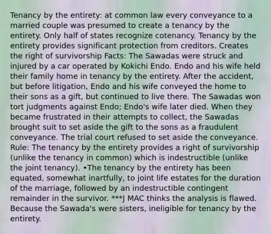 Tenancy by the entirety: at common law every conveyance to a married couple was presumed to create a tenancy by the entirety. Only half of states recognize cotenancy. Tenancy by the entirety provides significant protection from creditors. Creates the right of survivorship Facts: The Sawadas were struck and injured by a car operated by Kokichi Endo. Endo and his wife held their family home in tenancy by the entirety. After the accident, but before litigation, Endo and his wife conveyed the home to their sons as a gift, but continued to live there. The Sawadas won tort judgments against Endo; Endo's wife later died. When they became frustrated in their attempts to collect, the Sawadas brought suit to set aside the gift to the sons as a fraudulent conveyance. The trial court refused to set aside the conveyance. Rule: The tenancy by the entirety provides a right of survivorship (unlike the tenancy in common) which is indestructible (unlike the joint tenancy). •The tenancy by the entirety has been equated, somewhat inartfully, to joint life estates for the duration of the marriage, followed by an indestructible contingent remainder in the survivor. ***J MAC thinks the analysis is flawed. Because the Sawada's were sisters, ineligible for tenancy by the entirety.