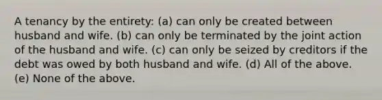 A tenancy by the entirety: (a) can only be created between husband and wife. (b) can only be terminated by the joint action of the husband and wife. (c) can only be seized by creditors if the debt was owed by both husband and wife. (d) All of the above. (e) None of the above.