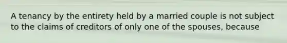 A tenancy by the entirety held by a married couple is not subject to the claims of creditors of only one of the spouses, because