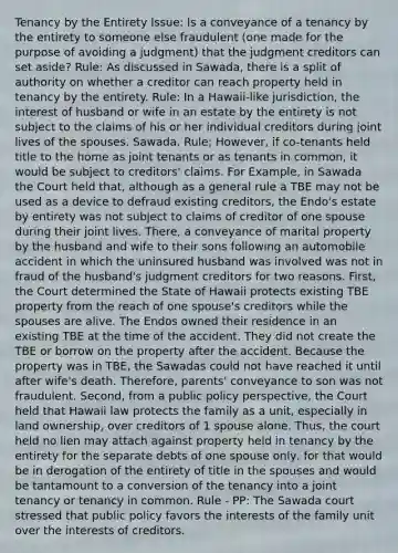 Tenancy by the Entirety Issue: Is a conveyance of a tenancy by the entirety to someone else fraudulent (one made for the purpose of avoiding a judgment) that the judgment creditors can set aside? Rule: As discussed in Sawada, there is a split of authority on whether a creditor can reach property held in tenancy by the entirety. Rule: In a Hawaii-like jurisdiction, the interest of husband or wife in an estate by the entirety is not subject to the claims of his or her individual creditors during joint lives of the spouses. Sawada. Rule; However, if co-tenants held title to the home as joint tenants or as tenants in common, it would be subject to creditors' claims. For Example, in Sawada the Court held that, although as a general rule a TBE may not be used as a device to defraud existing creditors, the Endo's estate by entirety was not subject to claims of creditor of one spouse during their joint lives. There, a conveyance of marital property by the husband and wife to their sons following an automobile accident in which the uninsured husband was involved was not in fraud of the husband's judgment creditors for two reasons. First, the Court determined the State of Hawaii protects existing TBE property from the reach of one spouse's creditors while the spouses are alive. The Endos owned their residence in an existing TBE at the time of the accident. They did not create the TBE or borrow on the property after the accident. Because the property was in TBE, the Sawadas could not have reached it until after wife's death. Therefore, parents' conveyance to son was not fraudulent. Second, from a public policy perspective, the Court held that Hawaii law protects the family as a unit, especially in land ownership, over creditors of 1 spouse alone. Thus, the court held no lien may attach against property held in tenancy by the entirety for the separate debts of one spouse only, for that would be in derogation of the entirety of title in the spouses and would be tantamount to a conversion of the tenancy into a joint tenancy or tenancy in common. Rule - PP: The Sawada court stressed that public policy favors the interests of the family unit over the interests of creditors.