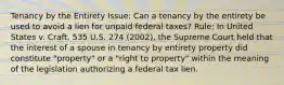 Tenancy by the Entirety Issue: Can a tenancy by the entirety be used to avoid a lien for unpaid federal taxes? Rule: In United States v. Craft, 535 U.S. 274 (2002), the Supreme Court held that the interest of a spouse in tenancy by entirety property did constitute "property" or a "right to property" within the meaning of the legislation authorizing a federal tax lien.