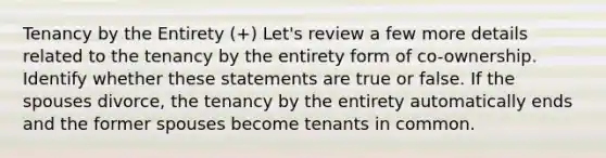 Tenancy by the Entirety (+) Let's review a few more details related to the tenancy by the entirety form of co-ownership. Identify whether these statements are true or false. If the spouses divorce, the tenancy by the entirety automatically ends and the former spouses become tenants in common.