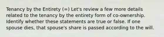 Tenancy by the Entirety (=) Let's review a few more details related to the tenancy by the entirety form of co-ownership. Identify whether these statements are true or false. If one spouse dies, that spouse's share is passed according to the will.