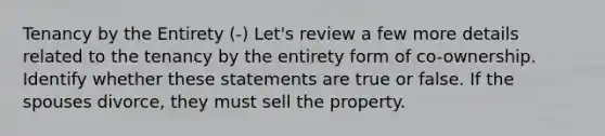 Tenancy by the Entirety (-) Let's review a few more details related to the tenancy by the entirety form of co-ownership. Identify whether these statements are true or false. If the spouses divorce, they must sell the property.