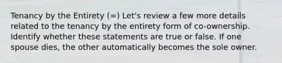 Tenancy by the Entirety (=) Let's review a few more details related to the tenancy by the entirety form of co-ownership. Identify whether these statements are true or false. If one spouse dies, the other automatically becomes the sole owner.