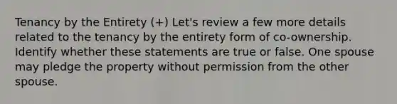 Tenancy by the Entirety (+) Let's review a few more details related to the tenancy by the entirety form of co-ownership. Identify whether these statements are true or false. One spouse may pledge the property without permission from the other spouse.