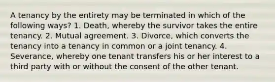 A tenancy by the entirety may be terminated in which of the following ways? 1. Death, whereby the survivor takes the entire tenancy. 2. Mutual agreement. 3. Divorce, which converts the tenancy into a tenancy in common or a joint tenancy. 4. Severance, whereby one tenant transfers his or her interest to a third party with or without the consent of the other tenant.