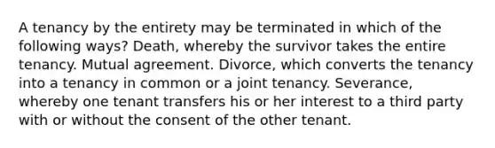 A tenancy by the entirety may be terminated in which of the following ways? Death, whereby the survivor takes the entire tenancy. Mutual agreement. Divorce, which converts the tenancy into a tenancy in common or a joint tenancy. Severance, whereby one tenant transfers his or her interest to a third party with or without the consent of the other tenant.