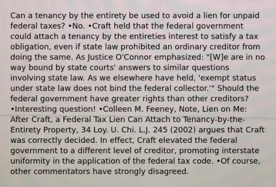 Can a tenancy by the entirety be used to avoid a lien for unpaid federal taxes? •No. •Craft held that the federal government could attach a tenancy by the entireties interest to satisfy a tax obligation, even if state law prohibited an ordinary creditor from doing the same. As Justice O'Connor emphasized: "[W]e are in no way bound by state courts' answers to similar questions involving state law. As we elsewhere have held, 'exempt status under state law does not bind the federal collector.'" Should the federal government have greater rights than other creditors? •Interesting question! •Colleen M. Feeney, Note, Lien on Me: After Craft, a Federal Tax Lien Can Attach to Tenancy-by-the-Entirety Property, 34 Loy. U. Chi. L.J. 245 (2002) argues that Craft was correctly decided. In effect, Craft elevated the federal government to a different level of creditor, promoting interstate uniformity in the application of the federal tax code. •Of course, other commentators have strongly disagreed.