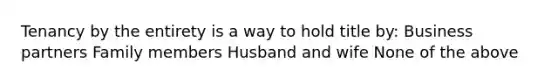 Tenancy by the entirety is a way to hold title by: Business partners Family members Husband and wife None of the above