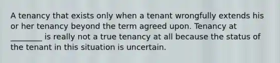 A tenancy that exists only when a tenant wrongfully extends his or her tenancy beyond the term agreed upon. Tenancy at ________ is really not a true tenancy at all because the status of the tenant in this situation is uncertain.