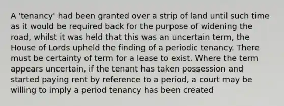 A 'tenancy' had been granted over a strip of land until such time as it would be required back for the purpose of widening the road, whilst it was held that this was an uncertain term, the House of Lords upheld the finding of a periodic tenancy. There must be certainty of term for a lease to exist. Where the term appears uncertain, if the tenant has taken possession and started paying rent by reference to a period, a court may be willing to imply a period tenancy has been created