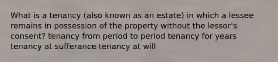 What is a tenancy (also known as an estate) in which a lessee remains in possession of the property without the lessor's consent? tenancy from period to period tenancy for years tenancy at sufferance tenancy at will