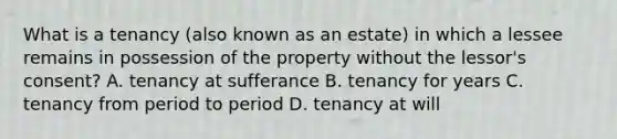 What is a tenancy (also known as an estate) in which a lessee remains in possession of the property without the lessor's consent? A. tenancy at sufferance B. tenancy for years C. tenancy from period to period D. tenancy at will