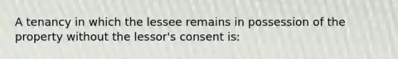 A tenancy in which the lessee remains in possession of the property without the lessor's consent is: