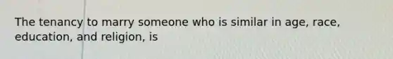 The tenancy to marry someone who is similar in age, race, education, and religion, is