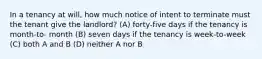 In a tenancy at will, how much notice of intent to terminate must the tenant give the landlord? (A) forty-five days if the tenancy is month-to- month (B) seven days if the tenancy is week-to-week (C) both A and B (D) neither A nor B