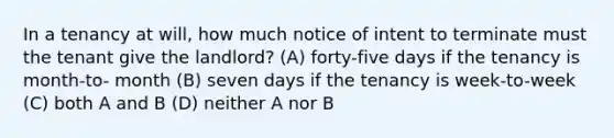 In a tenancy at will, how much notice of intent to terminate must the tenant give the landlord? (A) forty-five days if the tenancy is month-to- month (B) seven days if the tenancy is week-to-week (C) both A and B (D) neither A nor B