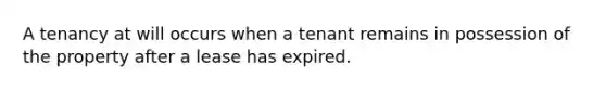 A tenancy at will occurs when a tenant remains in possession of the property after a lease has expired.