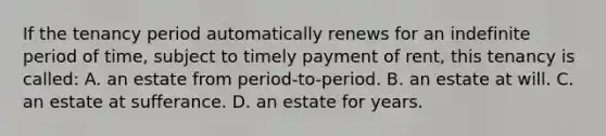 If the tenancy period automatically renews for an indefinite period of time, subject to timely payment of rent, this tenancy is called: A. an estate from period-to-period. B. an estate at will. C. an estate at sufferance. D. an estate for years.