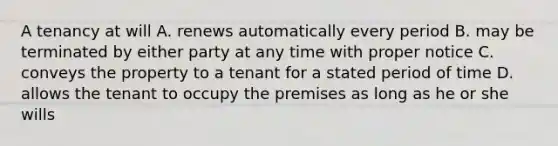 A tenancy at will A. renews automatically every period B. may be terminated by either party at any time with proper notice C. conveys the property to a tenant for a stated period of time D. allows the tenant to occupy the premises as long as he or she wills